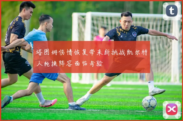 塔图姆伤情恢复带来新挑战凯尔特人轮换阵容面临考验