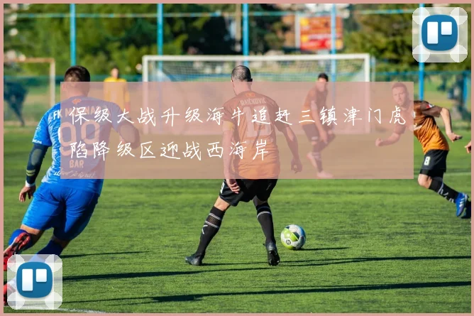 保级大战升级海牛追赶三镇津门虎陷降级区迎战西海岸