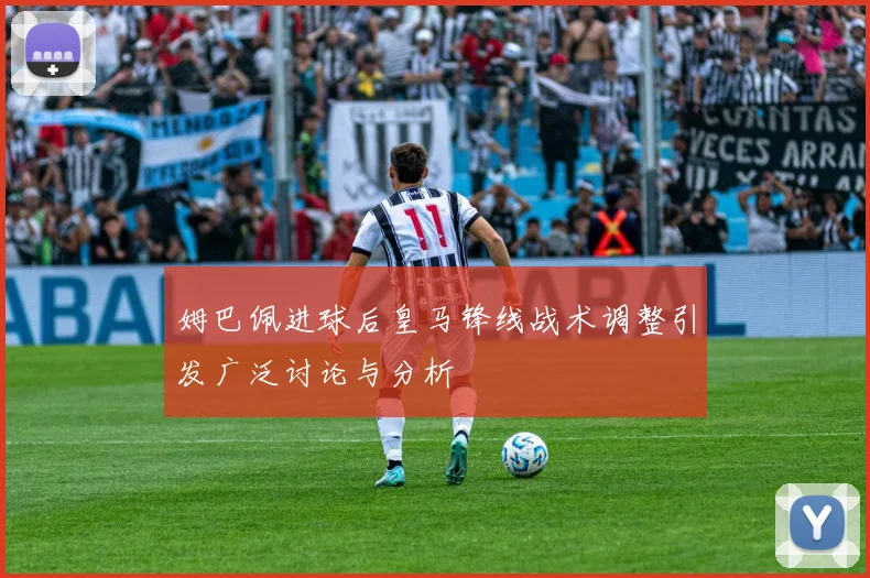 姆巴佩进球后皇马锋线战术调整引发广泛讨论与分析