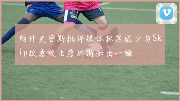 约什史密斯批评媒体抹黑威少与Skip故意攻击詹姆斯如出一辙