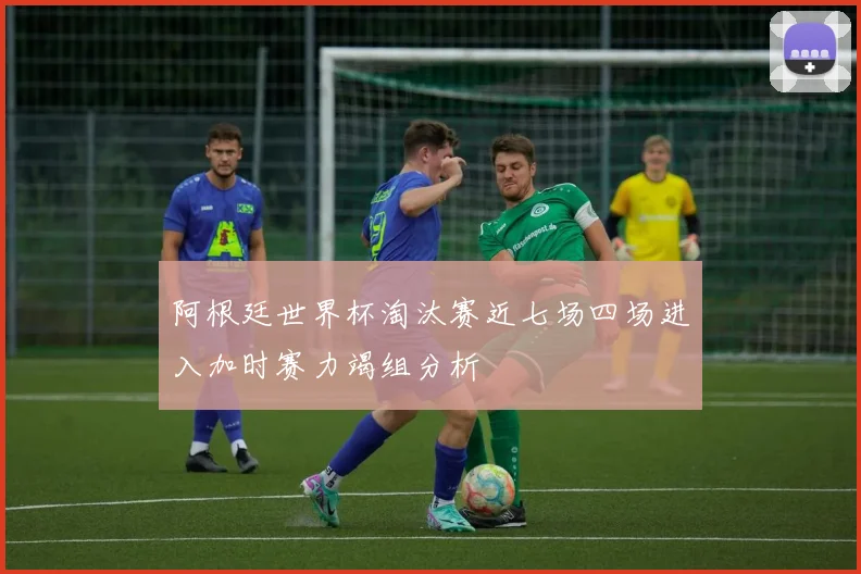 阿根廷世界杯淘汰赛近七场四场进入加时赛力竭组分析
