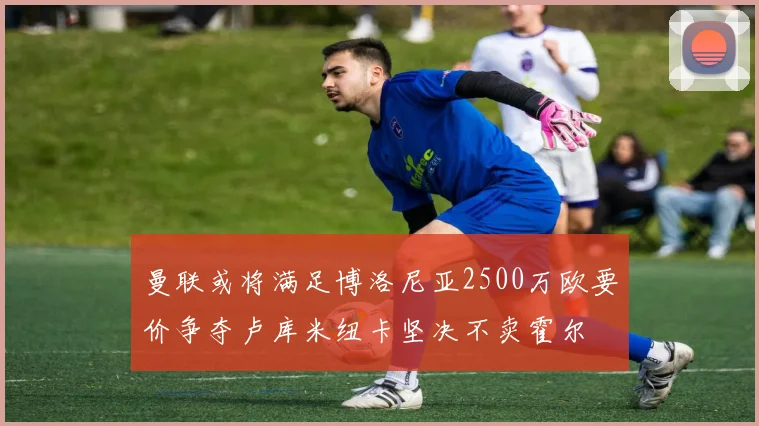 曼联或将满足博洛尼亚2500万欧要价争夺卢库米纽卡坚决不卖霍尔