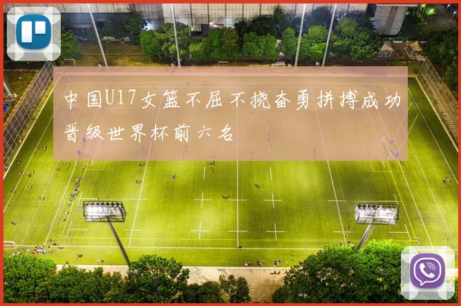 中国U17女篮不屈不挠奋勇拼搏成功晋级世界杯前六名
