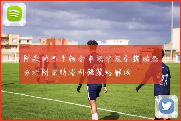 阿森纳冬季转会市场中场引援动态分析阿尔特塔补强策略解读
