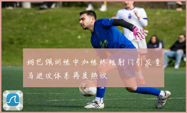 姆巴佩训练中加练终结射门引发皇马进攻体系再度热议