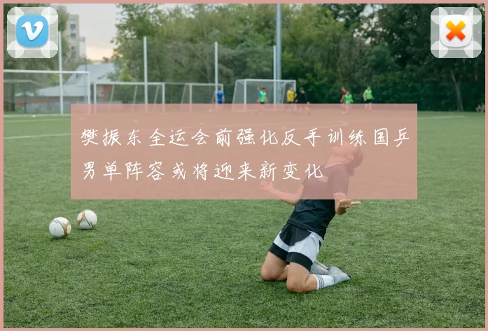 樊振东全运会前强化反手训练国乒男单阵容或将迎来新变化