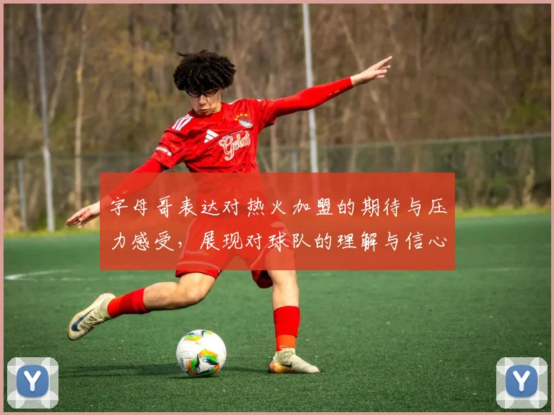 字母哥表达对热火加盟的期待与压力感受，展现对球队的理解与信心