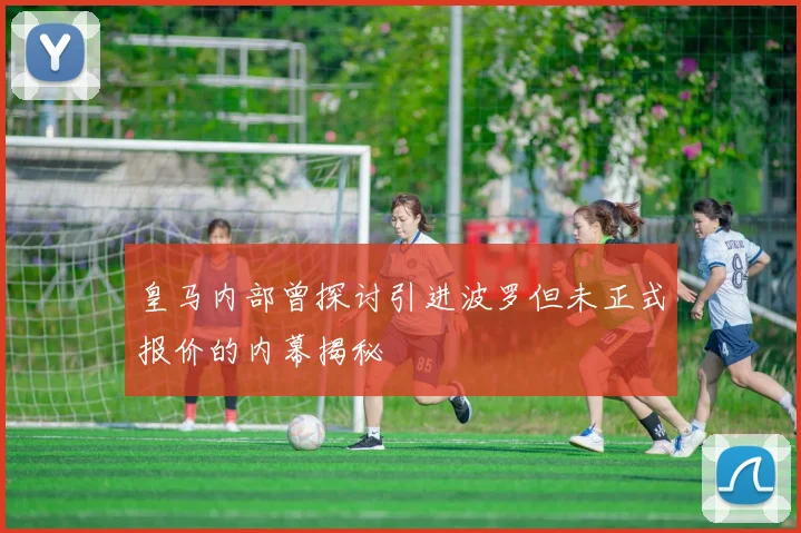 皇马内部曾探讨引进波罗但未正式报价的内幕揭秘