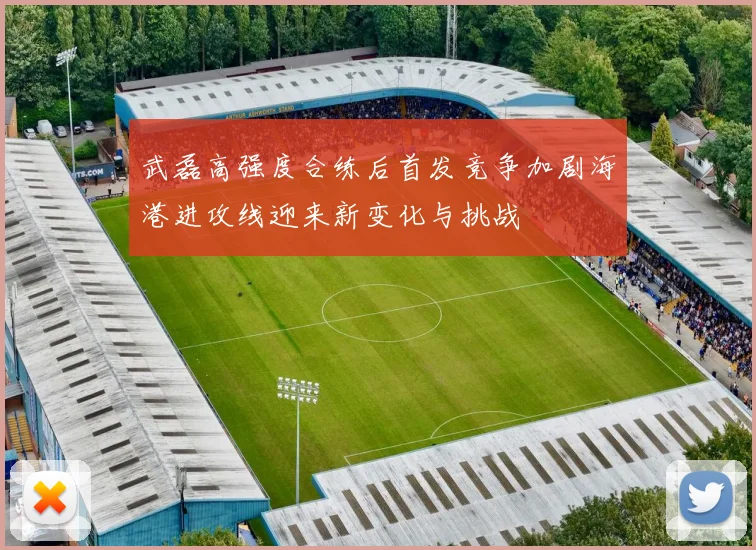 武磊高强度合练后首发竞争加剧海港进攻线迎来新变化与挑战