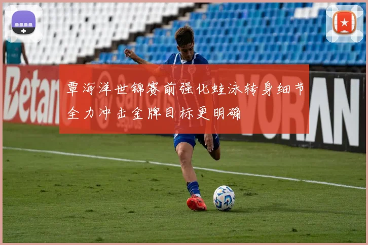 覃海洋世锦赛前强化蛙泳转身细节全力冲击金牌目标更明确