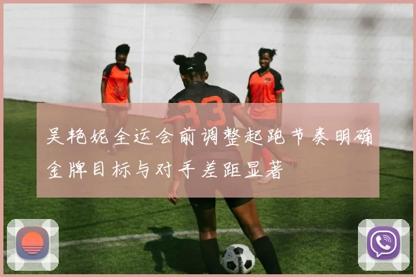 吴艳妮全运会前调整起跑节奏明确金牌目标与对手差距显著