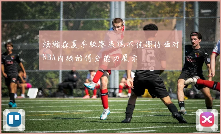 杨瀚森夏季联赛表现不佳期待面对NBA内线的得分能力展示