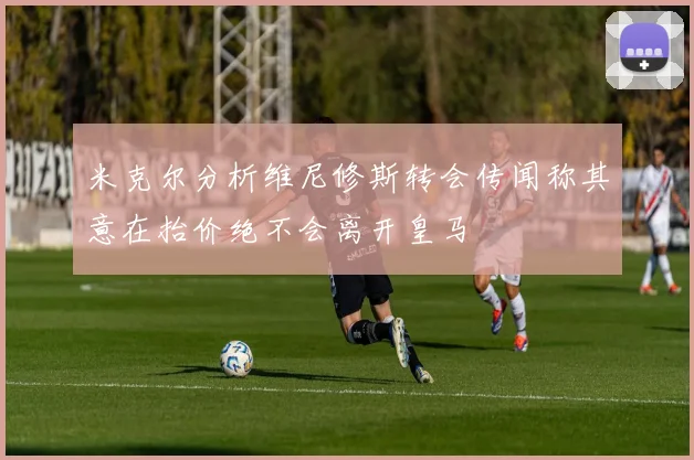 米克尔分析维尼修斯转会传闻称其意在抬价绝不会离开皇马