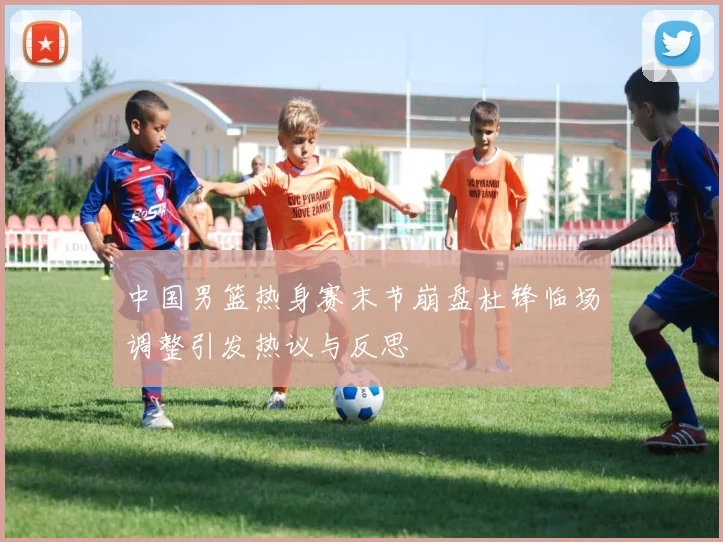 中国男篮热身赛末节崩盘杜锋临场调整引发热议与反思